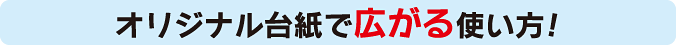 オリジナル台紙で広がる使い方!